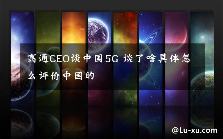 高通CEO谈中国5G 谈了啥具体怎么评价中国的