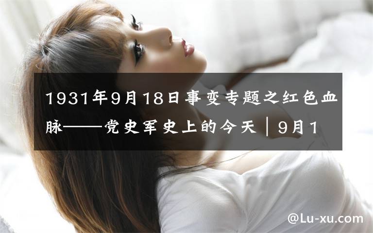 1931年9月18日事变专题之红色血脉——党史军史上的今天｜9月18日 九一八事变