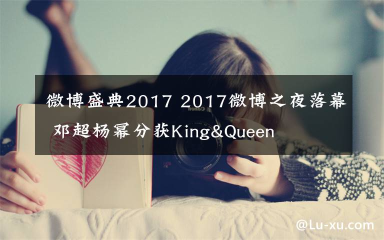 微博盛典2017 2017微博之夜落幕 邓超杨幂分获King&Queen