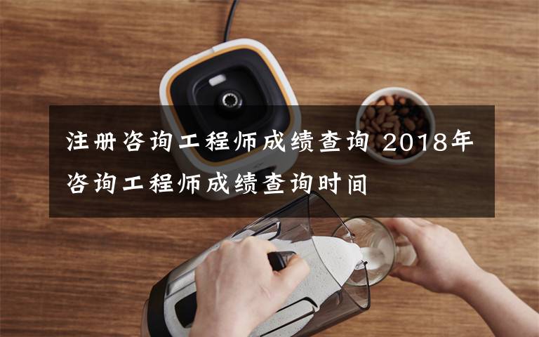 注册咨询工程师成绩查询 2018年咨询工程师成绩查询时间