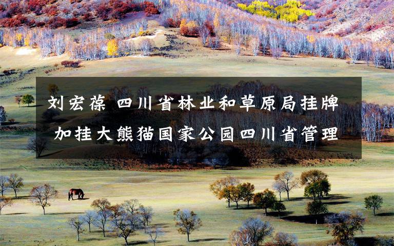 刘宏葆 四川省林业和草原局挂牌 加挂大熊猫国家公园四川省管理局牌子