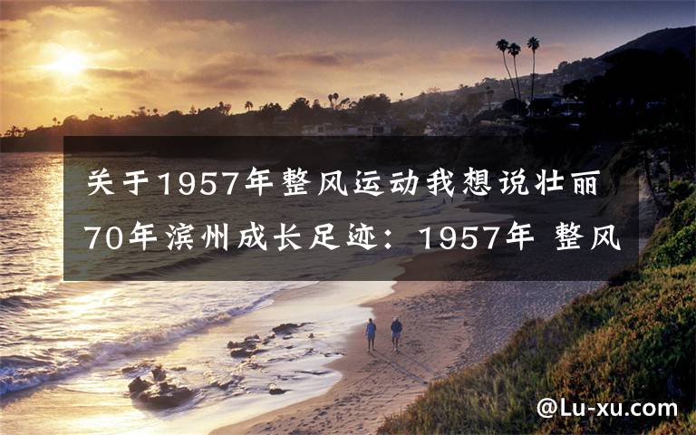 关于1957年整风运动我想说壮丽70年滨州成长足迹：1957年 整风运动开始《大众日报》社论号召学习滨县购棉工作