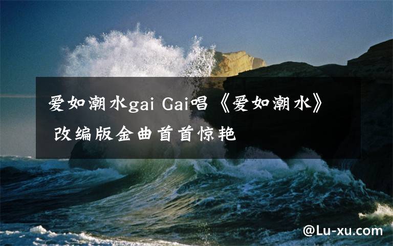 爱如潮水gai Gai唱《爱如潮水》 改编版金曲首首惊艳