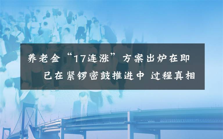 养老金“17连涨”方案出炉在即  已在紧锣密鼓推进中 过程真相详细揭秘！