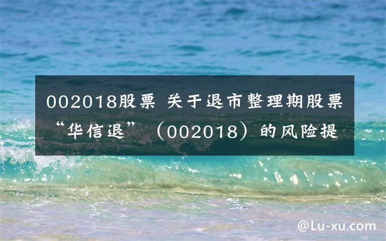 002018股票 关于退市整理期股票“华信退”（002018）的风险提示