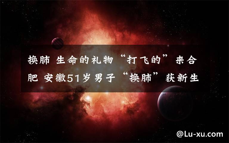 换肺 生命的礼物“打飞的”来合肥 安徽51岁男子“换肺”获新生