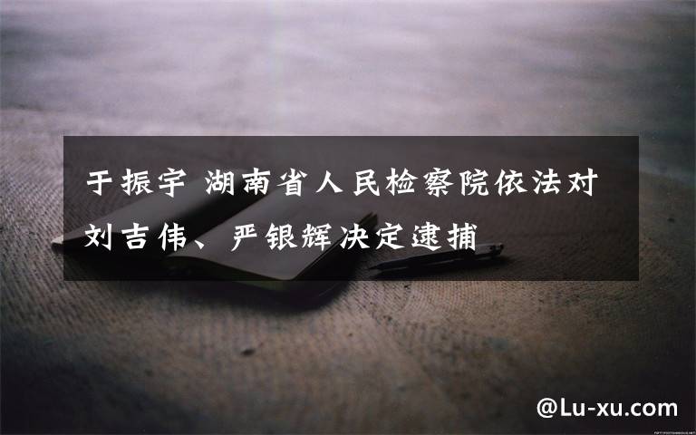 于振宇 湖南省人民检察院依法对刘吉伟、严银辉决定逮捕