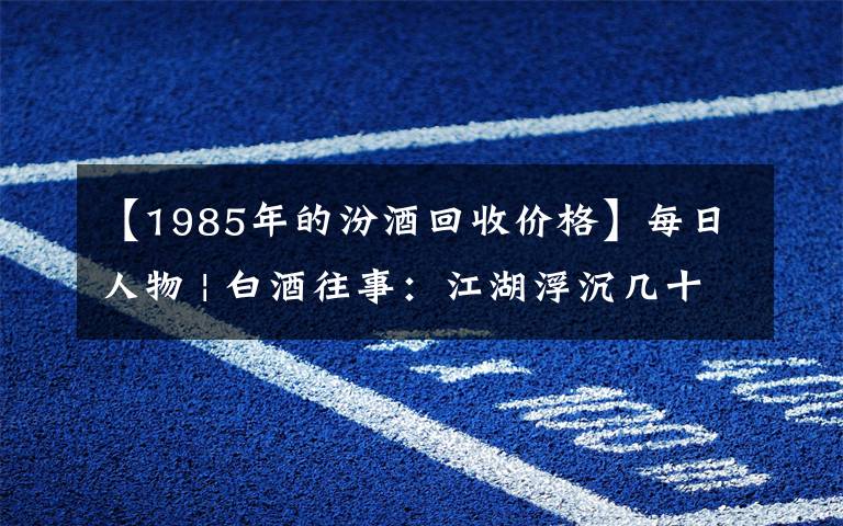 【1985年的汾酒回收价格】每日人物 | 白酒往事：江湖浮沉几十载