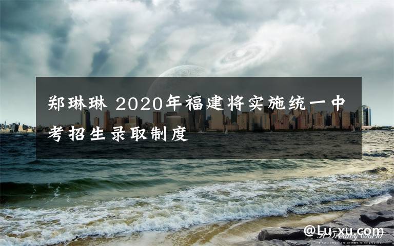 郑琳琳 2020年福建将实施统一中考招生录取制度
