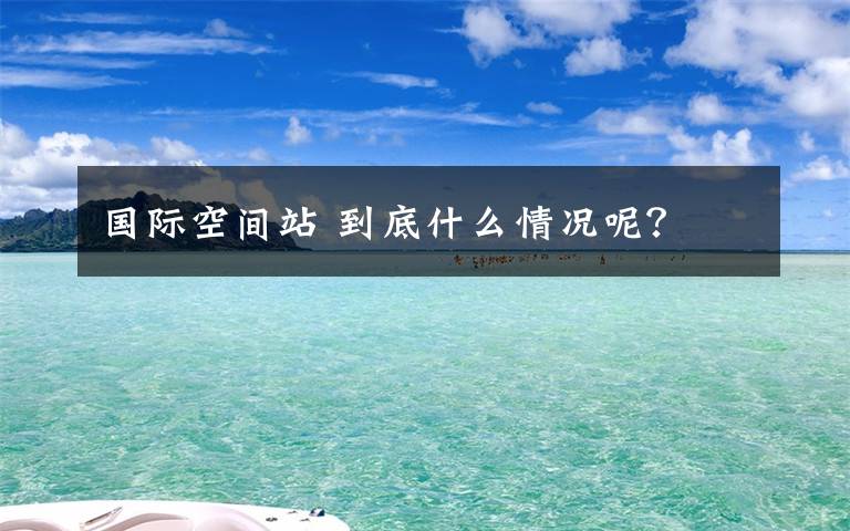 国际空间站 到底什么情况呢？