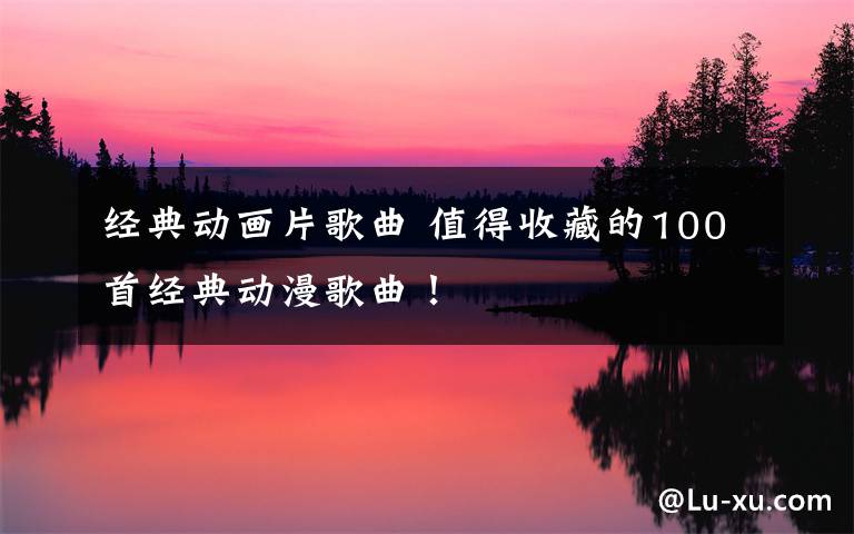 经典动画片歌曲 值得收藏的100首经典动漫歌曲！