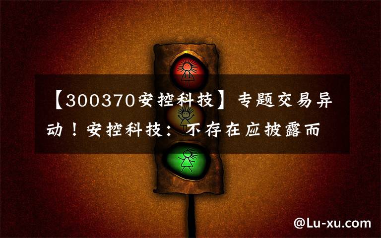 【300370安控科技】专题交易异动！安控科技：不存在应披露而未披露的重大事项 近3个交易日上涨15.33%