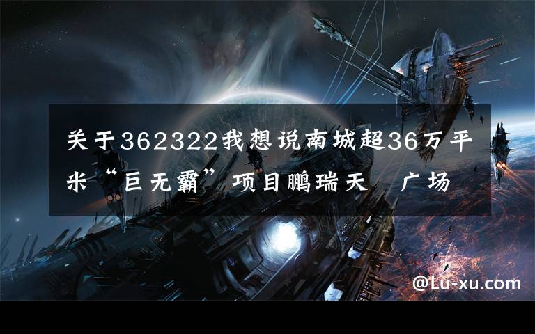 关于362322我想说南城超36万平米“巨无霸”项目鹏瑞天玥广场今天动工