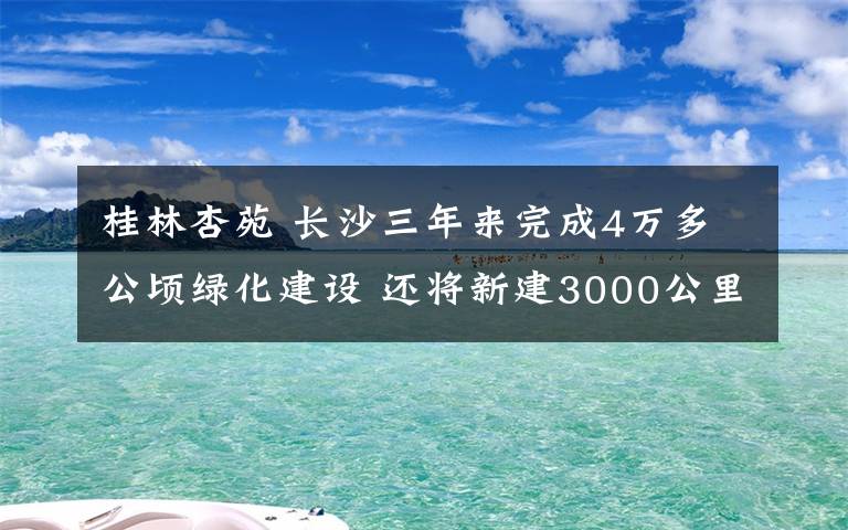 桂林杏苑 长沙三年来完成4万多公顷绿化建设 还将新建3000公里绿道