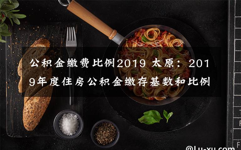 公积金缴费比例2019 太原：2019年度住房公积金缴存基数和比例调整