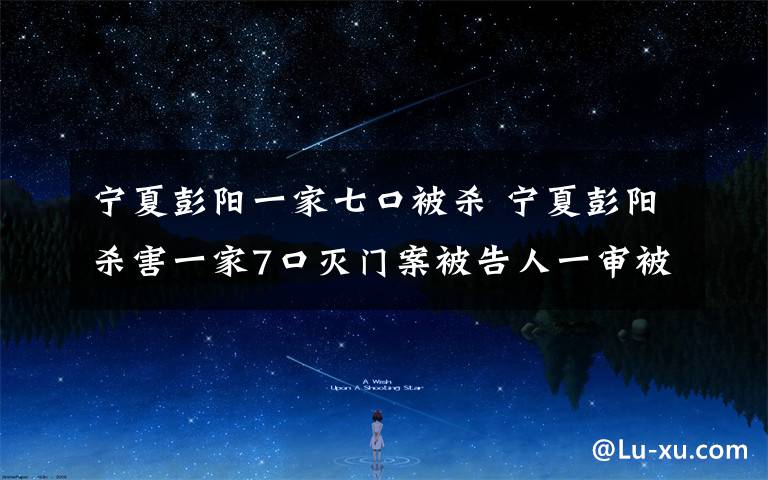 宁夏彭阳一家七口被杀 宁夏彭阳杀害一家7口灭门案被告人一审被判死刑