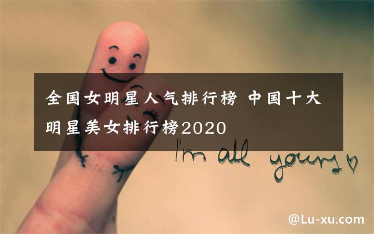 全国女明星人气排行榜 中国十大明星美女排行榜2020