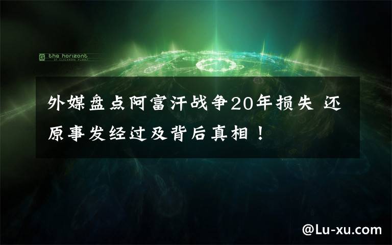 外媒盘点阿富汗战争20年损失 还原事发经过及背后真相！