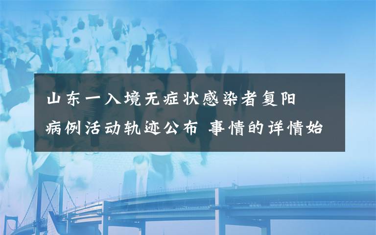 山东一入境无症状感染者复阳  病例活动轨迹公布 事情的详情始末是怎么样了！