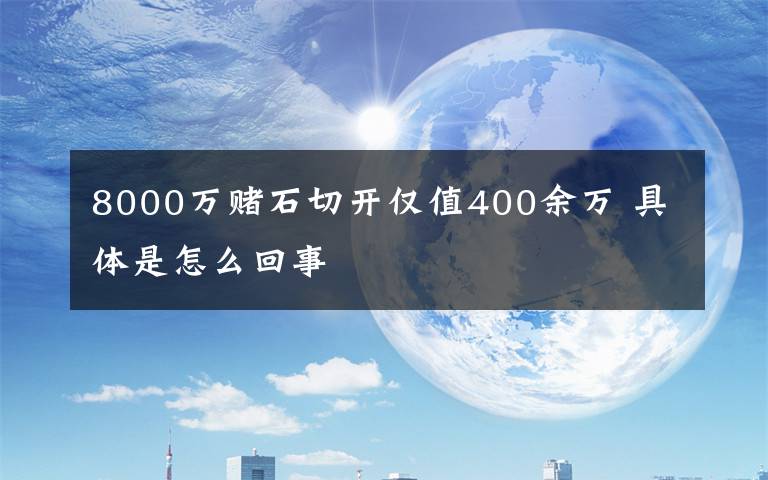 8000万赌石切开仅值400余万 具体是怎么回事