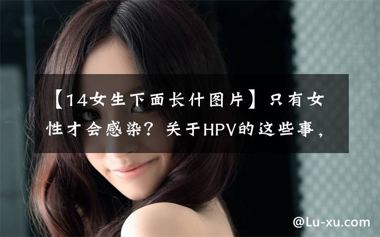 【14女生下面长什图片】只有女性才会感染？关于HPV的这些事，你可能都误会了