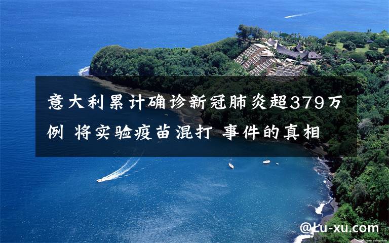 意大利累计确诊新冠肺炎超379万例 将实验疫苗混打 事件的真相是什么？