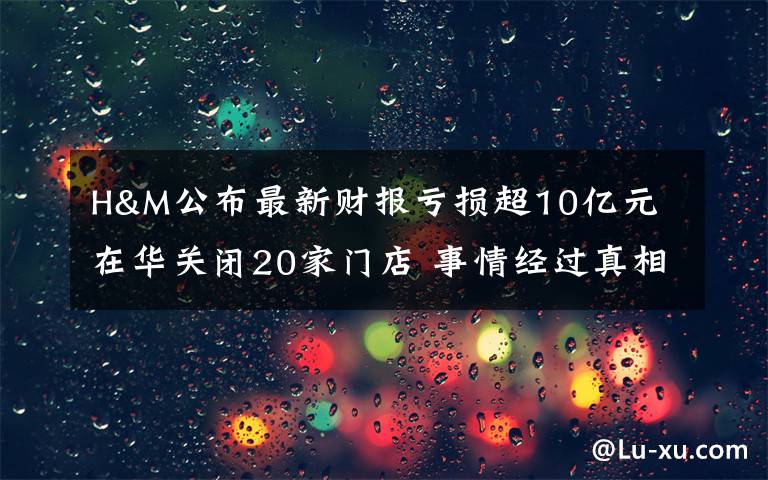 H&M公布最新财报亏损超10亿元 在华关闭20家门店 事情经过真相揭秘！