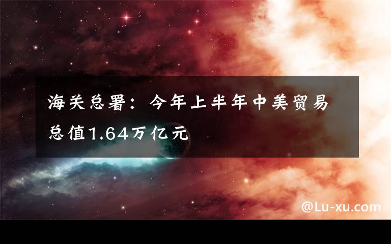 海关总署：今年上半年中美贸易总值1.64万亿元