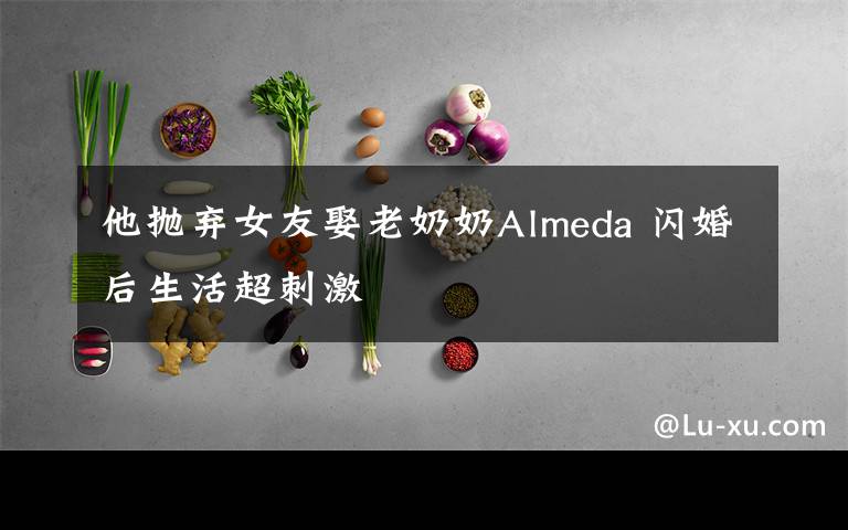 他抛弃女友娶老奶奶Almeda 闪婚后生活超刺激