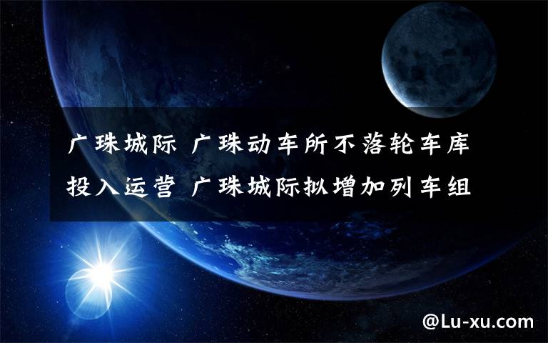 广珠城际 广珠动车所不落轮车库投入运营 广珠城际拟增加列车组对数