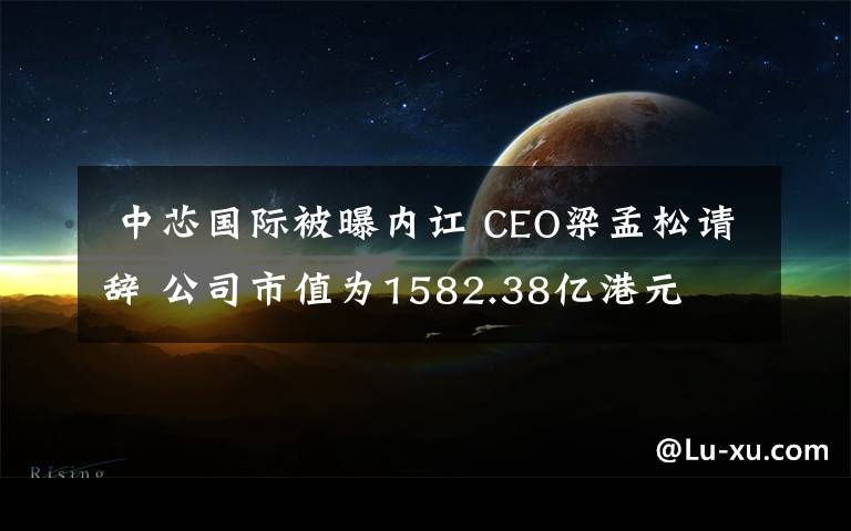  中芯国际被曝内讧 CEO梁孟松请辞 公司市值为1582.38亿港元