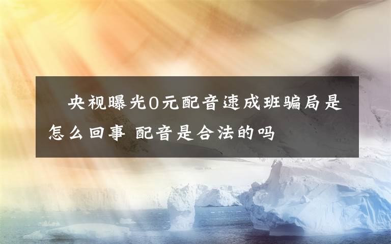 ​央视曝光0元配音速成班骗局是怎么回事 配音是合法的吗