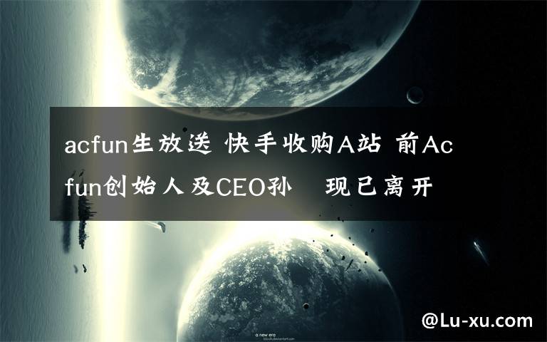 acfun生放送 快手收购A站 前Acfun创始人及CEO孙旻现已离开