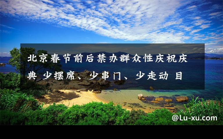 北京春节前后禁办群众性庆祝庆典 少摆席、少串门、少走动 目前是什么情况？