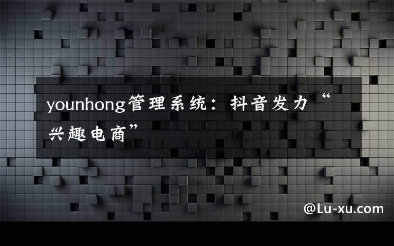 younhong管理系统：抖音发力“兴趣电商”