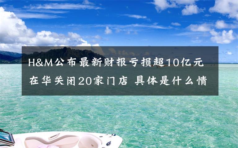 H&M公布最新财报亏损超10亿元 在华关闭20家门店 具体是什么情况？