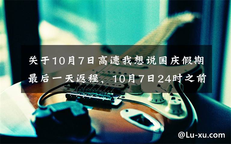 关于10月7日高速我想说国庆假期最后一天返程，10月7日24时之前下高速享免费通行