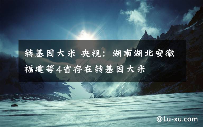 转基因大米 央视：湖南湖北安徽福建等4省存在转基因大米