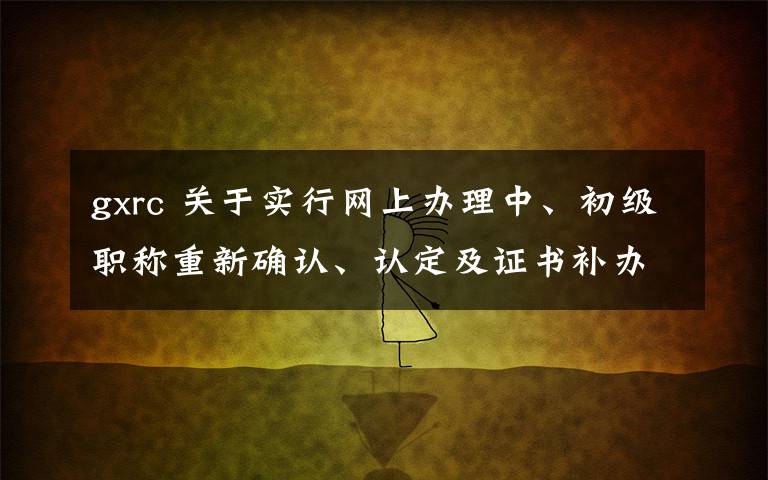 gxrc 关于实行网上办理中、初级职称重新确认、认定及证书补办等事项的通知