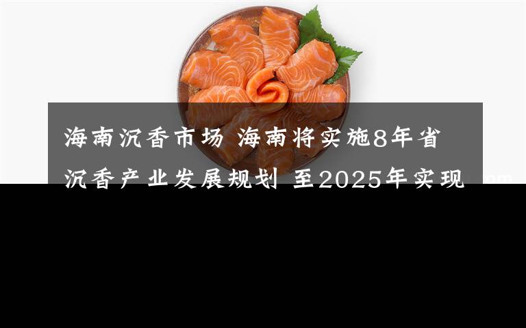 海南沉香市场 海南将实施8年省沉香产业发展规划 至2025年实现收入200亿元