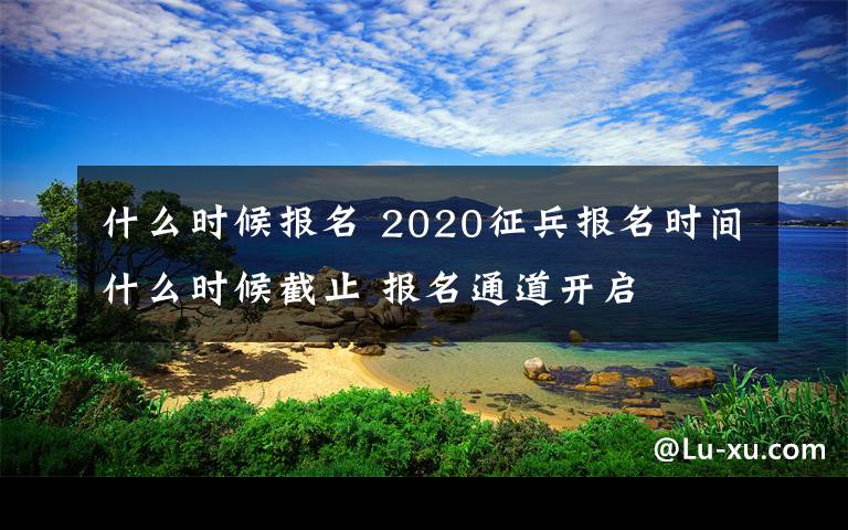 什么时候报名 2020征兵报名时间什么时候截止 报名通道开启