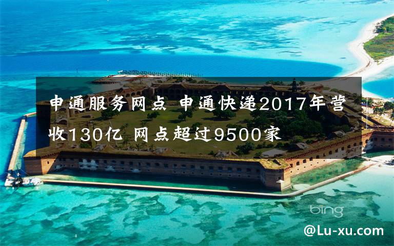 申通服务网点 申通快递2017年营收130亿 网点超过9500家