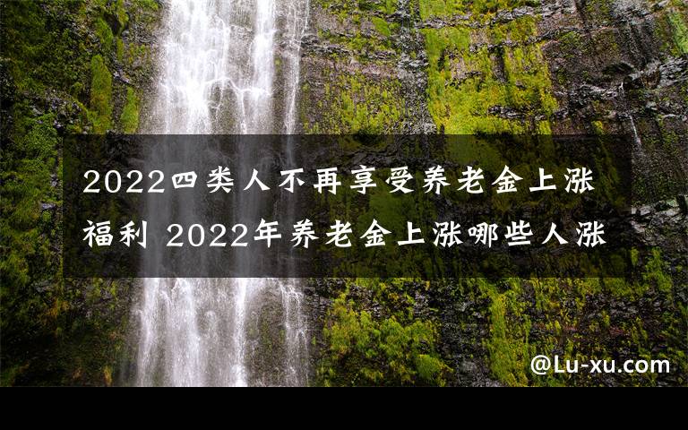 2022四类人不再享受养老金上涨福利 2022年养老金上涨哪些人涨得更多