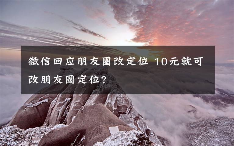 微信回应朋友圈改定位 10元就可改朋友圈定位?