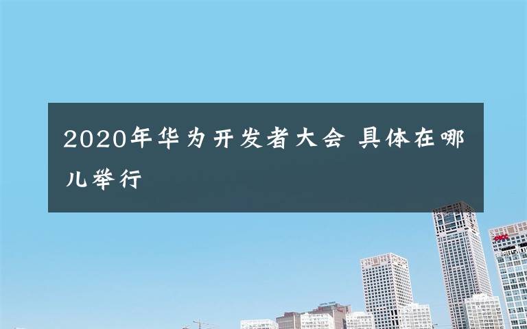 2020年华为开发者大会 具体在哪儿举行