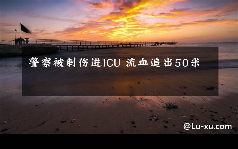 警察被刺伤进ICU 流血追出50米