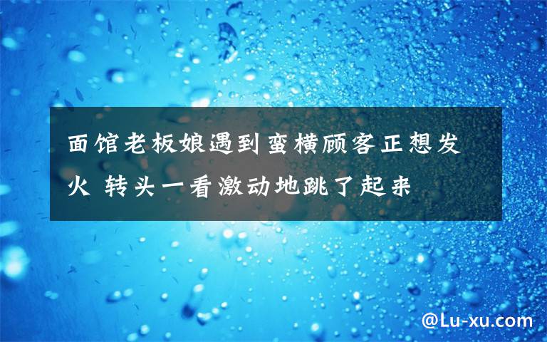 面馆老板娘遇到蛮横顾客正想发火 转头一看激动地跳了起来