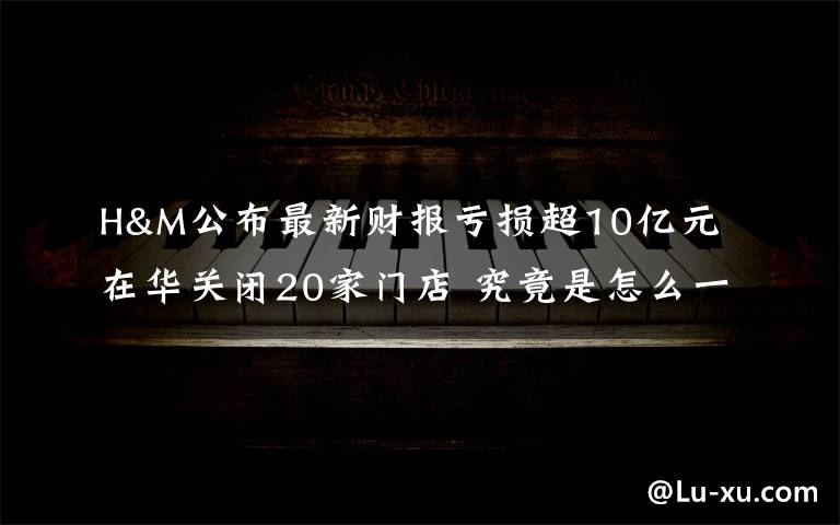 H&M公布最新财报亏损超10亿元 在华关闭20家门店 究竟是怎么一回事?