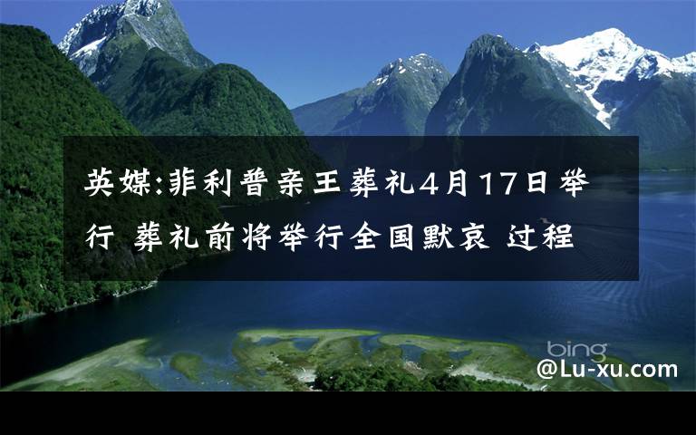 英媒:菲利普亲王葬礼4月17日举行 葬礼前将举行全国默哀 过程真相详细揭秘！