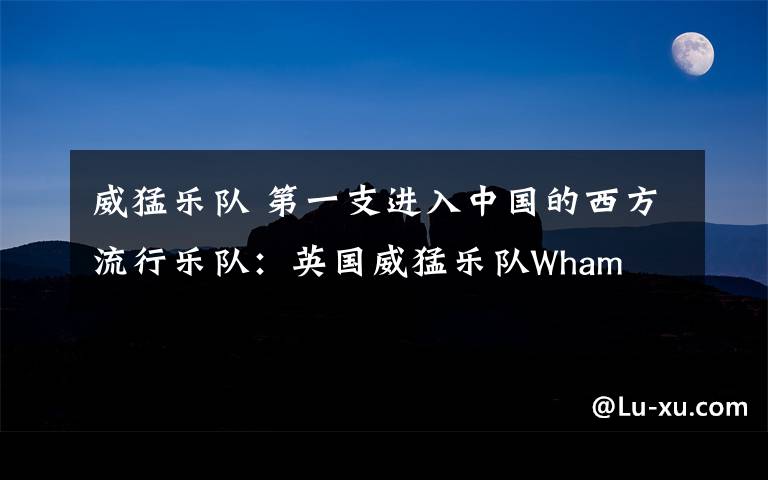 威猛乐队 第一支进入中国的西方流行乐队：英国威猛乐队Wham